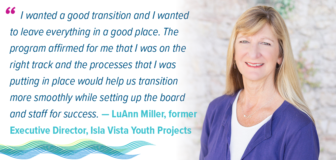 Quote: "I wanted a good transition and I wanted to leave everything in a good place. The program affirmed for me that I was on the right track and the processes that I was putting in place would help us transition more smoothly while setting up the board and staff for success." - LuAnn Miller, former Executive Director of Isla Youth Projects