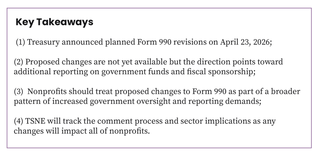 (1) Treasury announced planned Form 990 revisions on April 23, 2026; (2) Proposed changes are not yet available but the direction points toward additional reporting on government funds and fiscal sponsorship; (3) Nonprofits should treat proposed changes to Form 990 as part of a broader pattern of increased government oversight and reporting demands.; (4) TSNE will track the comment process and sector implications as any changes will impact all of nonprofits.