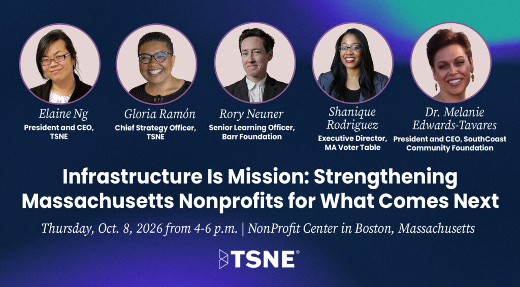 Infrastructure as Mission: Strengthening Massachusetts Nonprofits for what Comes Next, on Thursday, October 8th from 4-6 p.m. at the Nonprofit Center in Boston, MA. Featuring Elaine Ng, President and CEO at TSNE; Gloria Ramon, Chief Strategy Officer at TSNE; Rory Neuner, Senior Learning Officer at the Barr Foundation; Shanique Rodriguez, Executive Direction at MA Voter Table; and Dr. Melanie Edwards-Tavares, President and CEO, SouthCoast Community Foundation